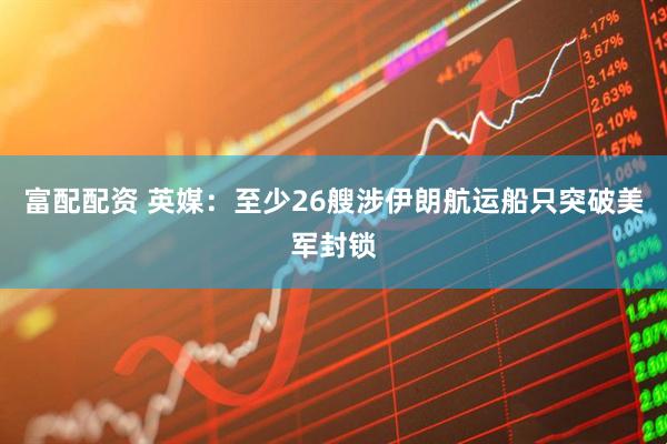 富配配资 英媒：至少26艘涉伊朗航运船只突破美军封锁