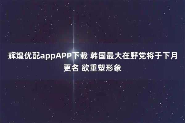 辉煌优配appAPP下载 韩国最大在野党将于下月更名 欲重塑形象