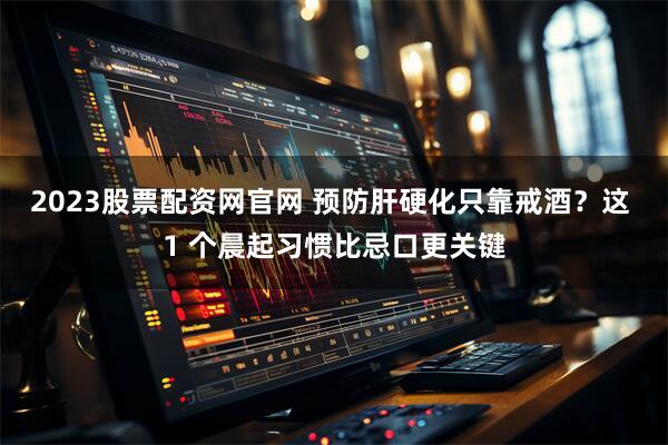 2023股票配资网官网 预防肝硬化只靠戒酒？这 1 个晨起习惯比忌口更关键