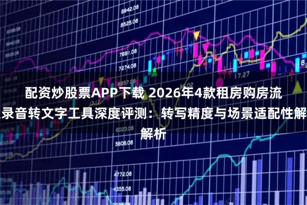 配资炒股票APP下载 2026年4款租房购房流程录音转文字工具深度评测：转写精度与场景适配性解析