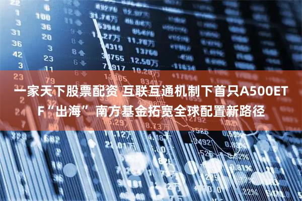 一家天下股票配资 互联互通机制下首只A500ETF“出海” 南方基金拓宽全球配置新路径