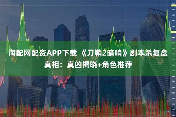 淘配网配资APP下载 《刀鞘2暗哨》剧本杀复盘真相：真凶揭晓+角色推荐