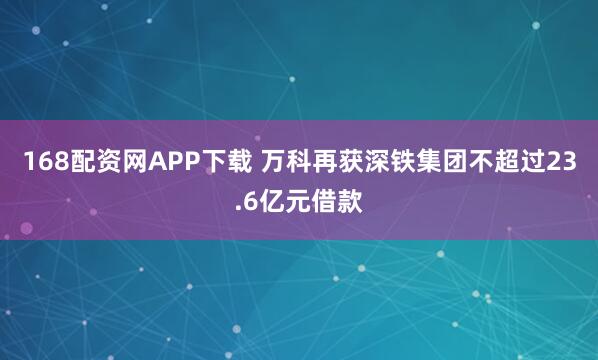 168配资网APP下载 万科再获深铁集团不超过23.6亿元借款