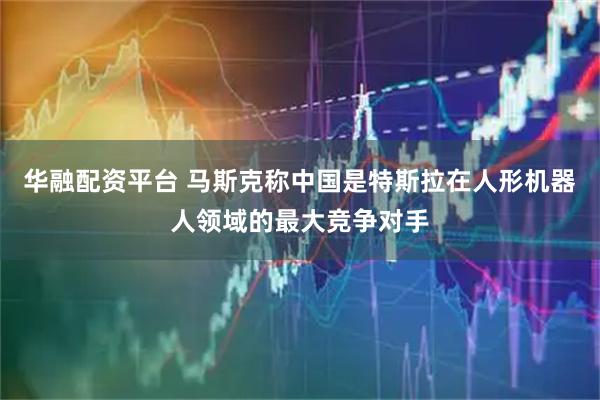 华融配资平台 马斯克称中国是特斯拉在人形机器人领域的最大竞争对手