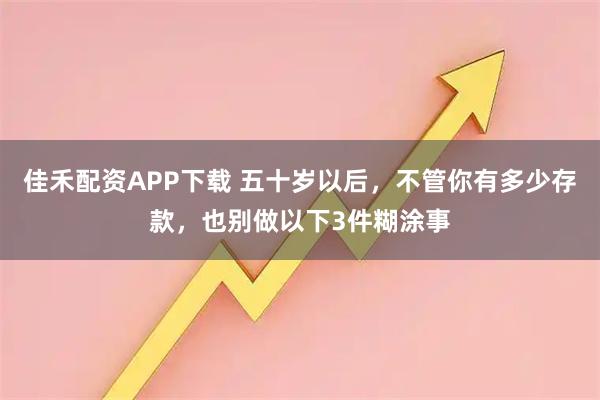 佳禾配资APP下载 五十岁以后，不管你有多少存款，也别做以下3件糊涂事