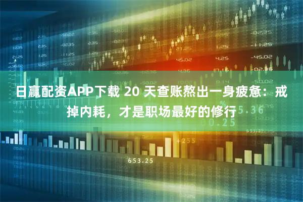 日赢配资APP下载 20 天查账熬出一身疲惫：戒掉内耗，才是职场最好的修行