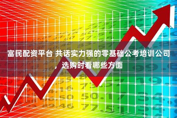 富民配资平台 共话实力强的零基础公考培训公司，选购时看哪些方面