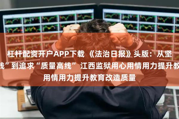 杠杆配资开户APP下载 《法治日报》头版：从坚守“安全底线”到追求“质量高线” 江西监狱用心用情用力提升教育改造质量