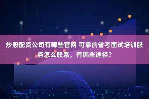 炒股配资公司有哪些官网 可靠的省考面试培训服务怎么联系，有哪些途径？