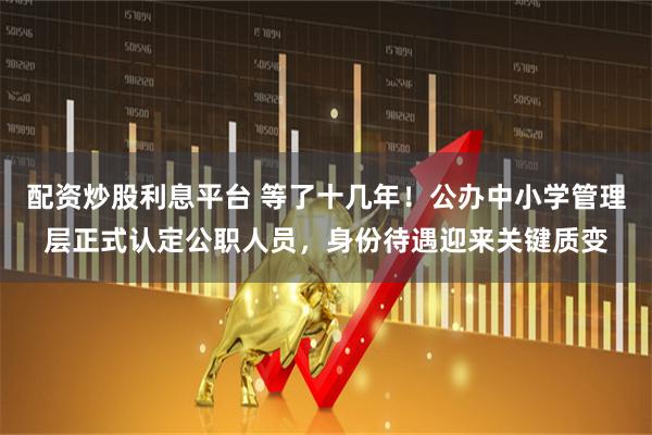 配资炒股利息平台 等了十几年！公办中小学管理层正式认定公职人员，身份待遇迎来关键质变