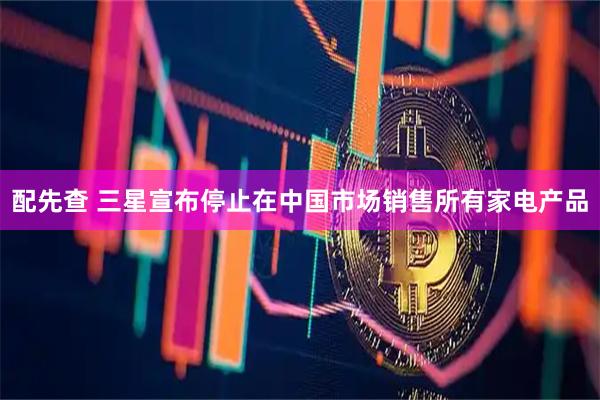配先查 三星宣布停止在中国市场销售所有家电产品