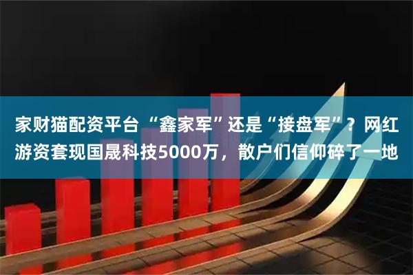 家财猫配资平台 “鑫家军”还是“接盘军”？网红游资套现国晟科技5000万，散户们信仰碎了一地