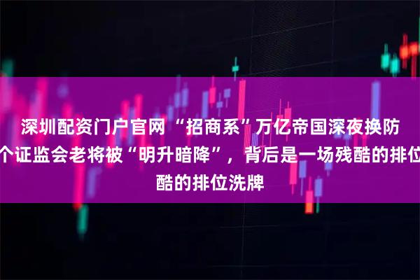 深圳配资门户官网 “招商系”万亿帝国深夜换防：一个证监会老将被“明升暗降”，背后是一场残酷的排位洗牌