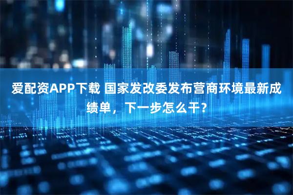 爱配资APP下载 国家发改委发布营商环境最新成绩单，下一步怎么干？
