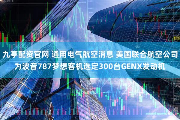 九亭配资官网 通用电气航空消息 美国联合航空公司为波音787梦想客机选定300台GENX发动机