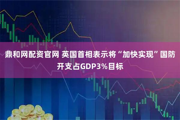 鼎和网配资官网 英国首相表示将“加快实现”国防开支占GDP3%目标