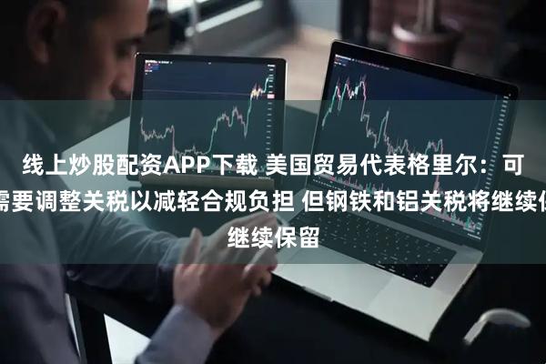 线上炒股配资APP下载 美国贸易代表格里尔：可能需要调整关税以减轻合规负担 但钢铁和铝关税将继续保留